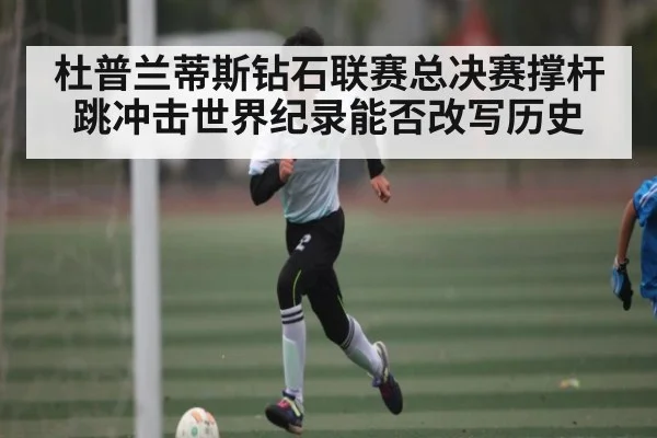 杜普兰蒂斯钻石联赛总决赛撑杆跳冲击世界纪录能否改写历史